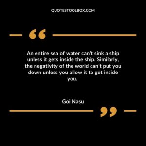 An entire sea of water cant sink a ship unless it gets inside the ship. Similarly the negativity of the world cant put you down unless you allow it to get inside you.