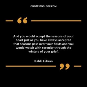 And you would accept the seasons of your heart just as you have always accepted that seasons pass over your fields and you would watch with serenity through the winters of your grief.