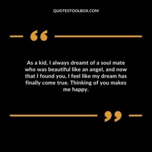 As a kid I always dreamt of a soul mate who was beautiful like an angel and now that I found you I feel like my dream has finally come true. Thinking of you makes me happy.