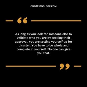 As long as you look for someone else to validate who you are by seeking their approval, you are setting yourself up for disaster. You have to be whole and complete in yourself