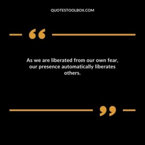 As we are liberated from our own fear our presence automatically liberates others.