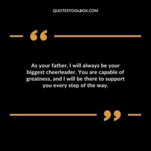 As your father I will always be your biggest cheerleader. You are capable of greatness and I will be there to support you every step of the way.