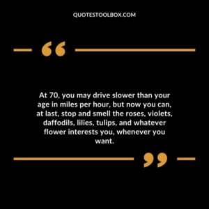 At 70 you may drive slower than your age in miles per hour but now you can at last stop and smell the roses violets daffodils lilies tulips and whatever flower interests you whenever you want.