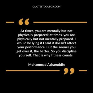 At times, you are mentally but not physically prepared; at times, you are physically but not mentally prepared. I would be lying if I said it doesn’t affect your performance. But
