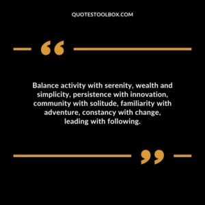 Balance activity with serenity wealth and simplicity persistence with innovation community with solitude familiarity with adventure constancy with change leading with following.