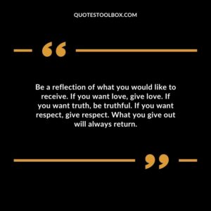 Be a reflection of what you would like to receive. If you want love give love. If you want truth be truthful. If you want respect give respect. What you give out will always return.
