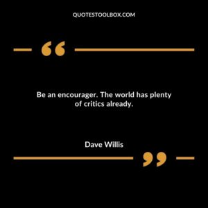 Be an encourager. The world has plenty of critics already.