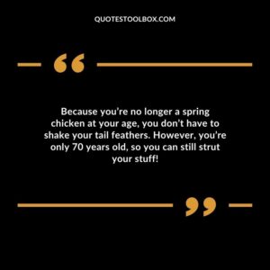 Because you’re no longer a spring chicken at your age you don’t have to shake your tail feathers. However you’re only 70 years old so you can still strut your stuff!
