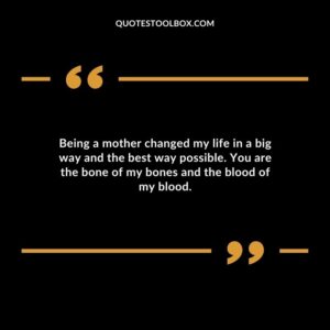 Being a mother changed my life in a big way and the best way possible. You are the bone of my bones and the blood of my blood.