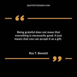 Being grateful does not mean that everything is necessarily good. It just means that you can accept it as a gift.