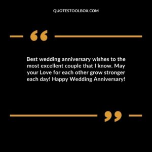 Best wedding anniversary wishes to the most excellent couple that I know. May your Love for each other grow stronger each day Happy Wedding Anniversary