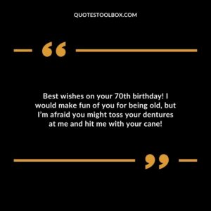 Best wishes on your 70th birthday! I would make fun of you for being old but I’m afraid you might toss your dentures at me and hit me with your cane!