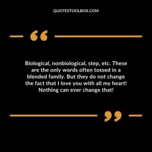 Biological nonbiological step etc. These are the only words often tossed in a blended family. But they do not change the fact that I love you with all my heart! Nothing can ever change that!