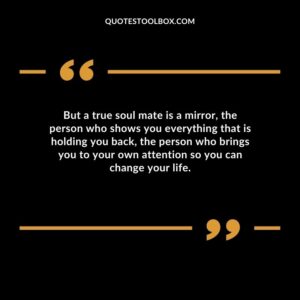But a true soul mate is a mirror the person who shows you everything that is holding you back the person who brings you to your own attention so you can change your life.