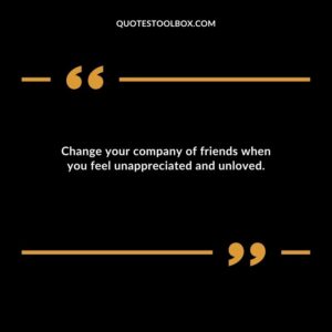 Change your company of friends when you feel unappreciated and unloved.