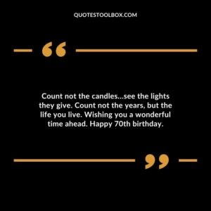 Count not the candles…see the lights they give. Count not the years but the life you live. Wishing you a wonderful time ahead. Happy 70th birthday.