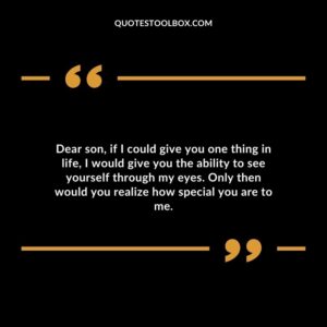 Dear son if I could give you one thing in life I would give you the ability to see yourself through my eyes. Only then would you realize how special you are to me.
