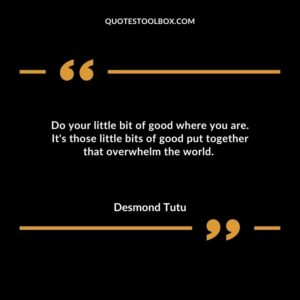 Do your little bit of good where you are. Its those little bits of good put together that overwhelm the world.