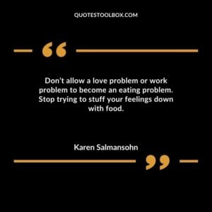 Dont allow a love problem or work problem to become an eating problem. Stop trying to stuff your feelings down with food.
