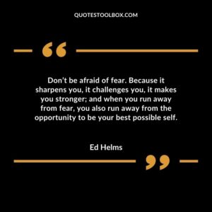 Don’t be afraid of fear. Because it sharpens you, it challenges you, it makes you stronger and when you run away from fear, you also run away from the opportunity to be your best