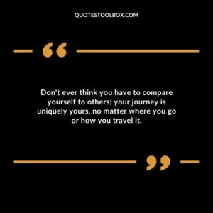 Dont ever think you have to compare yourself to others your journey is uniquely yours no matter where you go or how you travel it.