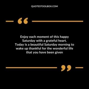 Enjoy each moment of this happy Saturday with a grateful heart. Today is a beautiful Saturday morning to wake up thankful for the wonderful life that you have been given