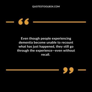 Even though people experiencing dementia become unable to recount what has just happened they still go through the experienceeven without recall.