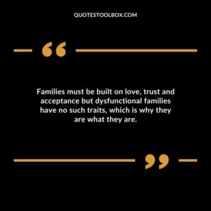 Families must be built on love trust and acceptance but dysfunctional families have no such traits which is why they are what they are.