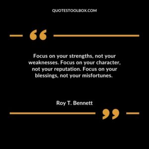 Focus on your strengths not your weaknesses. Focus on your character not your reputation. Focus on your blessings not your misfortunes.