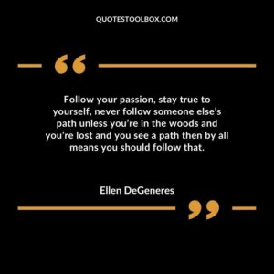 Follow your passion stay true to yourself never follow someone elses path unless youre in the woods and youre lost and you see a path then by all means you should follow that.