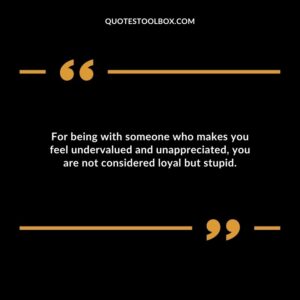 For being with someone who makes you feel undervalued and unappreciated you are not considered loyal but stupid.