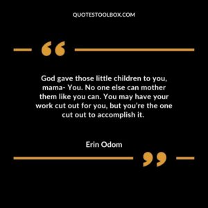 God gave those little children to you mama You. No one else can mother them like you can. You may have your work cut out for you but youre the one cut out to accomplish it.