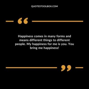 Happiness comes in many forms and means different things to different people. My happiness for me is you. You bring me happiness
