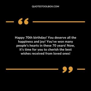 Happy 70th birthday! You deserve all the happiness and joy! You’ve won many people’s hearts in these 70 years! Now it’s time for you to cherish the best wishes received from loved ones!