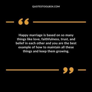 Happy marriage is based on so many things like love, faithfulness, trust, and belief in each other and you are the best example of how to maintain all these things and keep