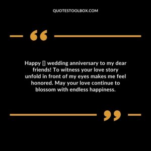 Happy wedding anniversary to my dear friends To witness your love story unfold in front of my eyes makes me feel honored. May your love continue to blossom with endless happiness.