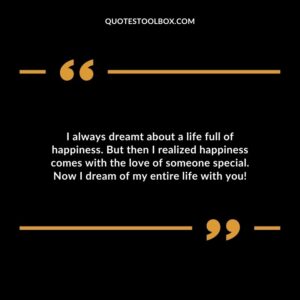 I always dreamt about a life full of happiness. But then I realized happiness comes with the love of someone special. Now I dream of my entire life with you