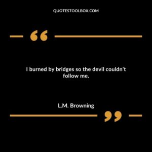 I burned by bridges so the devil couldnt follow me.
