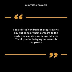 I can talk to hundreds of people in one day but none of them compare to the smile you can give me in one minute. Thank you for bringing me so much happiness.