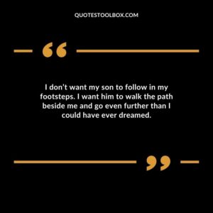 I dont want my son to follow in my footsteps. I want him to walk the path beside me and go even further than I could have ever dreamed.