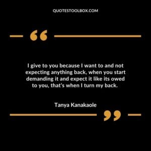 I give to you because I want to and not expecting anything back when you start demanding it and expect it like its owed to you thats when I turn my back.