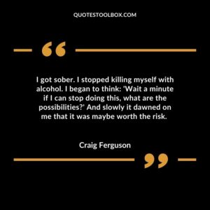 I got sober. I stopped killing myself with alcohol. I began to think 'Wait a minute if I can stop doing this, what are the possibilities' And slowly it dawned on me that it