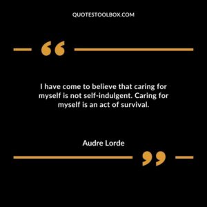 I have come to believe that caring for myself is not self indulgent. Caring for myself is an act of survival.
