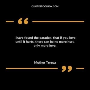I have found the paradox that if you love until it hurts there can be no more hurt only more love.