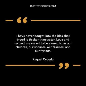 I have never bought into the idea that blood is thicker than water. Love and respect are meant to be earned from our children our spouses our families and our friends.