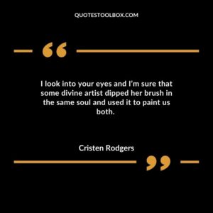 I look into your eyes and Im sure that some divine artist dipped her brush in the same soul and used it to paint us both.