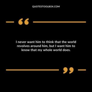 I never want him to think that the world revolves around him but I want him to know that my whole world does.