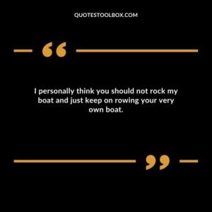 I personally think you should not rock my boat and just keep on rowing your very own boat.