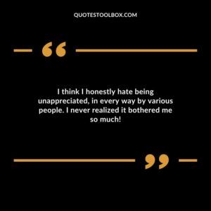 I think I honestly hate being unappreciated in every way by various people. I never realized it bothered me so much