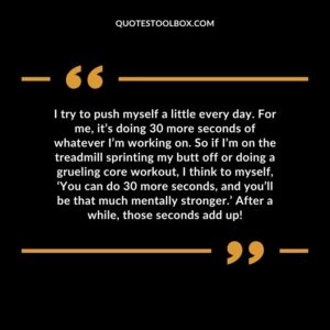 I try to push myself a little every day. For me, it’s doing 30 more seconds of whatever I’m working on. So if I’m on the treadmill sprinting my butt off or doing a grueling core